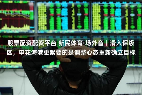 股票配资配资平台 新民体育·场外音丨滑入保级区，申花海港更紧要的是调整心态重新确立目标