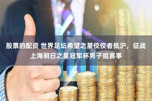 股票的配资 世界足坛希望之星佼佼者抵沪，征战上海明日之星冠军杯男子组赛事
