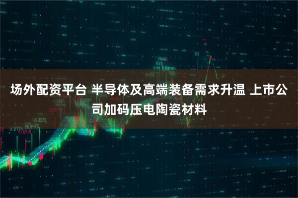 场外配资平台 半导体及高端装备需求升温 上市公司加码压电陶瓷材料