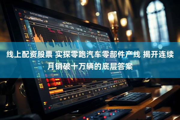 线上配资股票 实探零跑汽车零部件产线 揭开连续月销破十万辆的底层答案