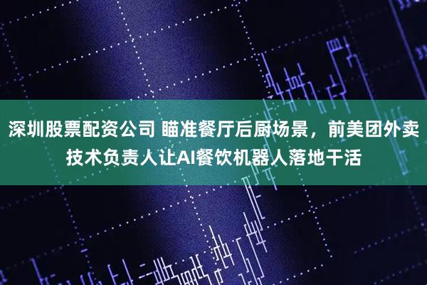 深圳股票配资公司 瞄准餐厅后厨场景，前美团外卖技术负责人让AI餐饮机器人落地干活