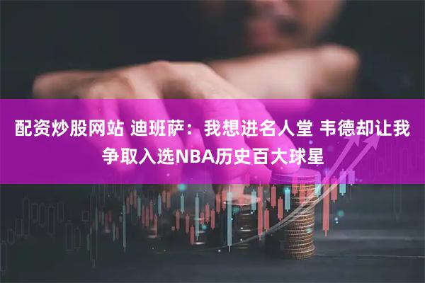 配资炒股网站 迪班萨：我想进名人堂 韦德却让我争取入选NBA历史百大球星